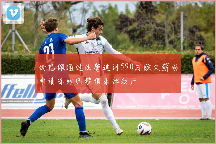 姆巴佩通过法警追讨590万欧欠薪或申请冻结巴黎俱乐部财产