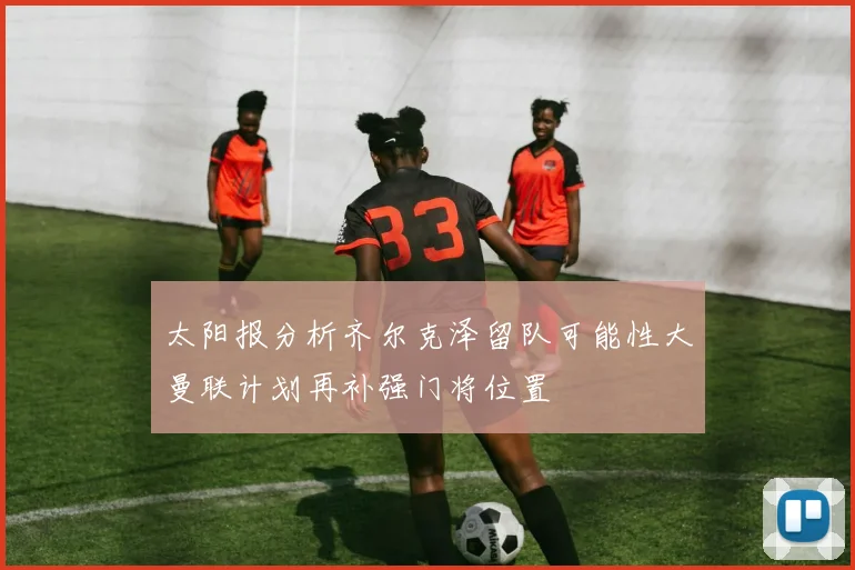 太阳报分析齐尔克泽留队可能性大曼联计划再补强门将位置