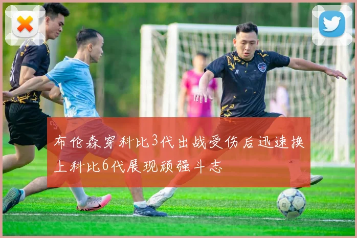 布伦森穿科比3代出战受伤后迅速换上科比6代展现顽强斗志