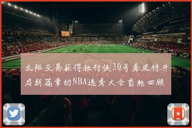 太阳交易获得独行侠30号秀皮特开启新篇章的NBA选秀大会首轮回顾