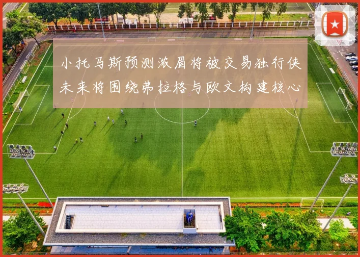小托马斯预测浓眉将被交易独行侠未来将围绕弗拉格与欧文构建核心阵容
