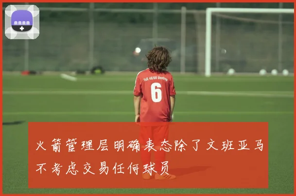 火箭管理层明确表态除了文班亚马不考虑交易任何球员