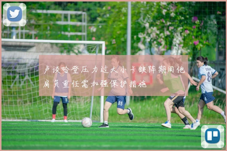 卢谈哈登压力过大小卡缺阵期间他肩负重任需加强保护措施