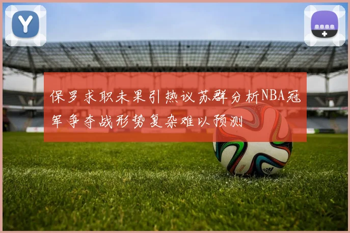 保罗求职未果引热议苏群分析NBA冠军争夺战形势复杂难以预测