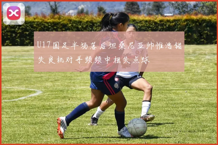 U17国足半场落后坦桑尼亚帅惟浩错失良机对手频频中框失点球