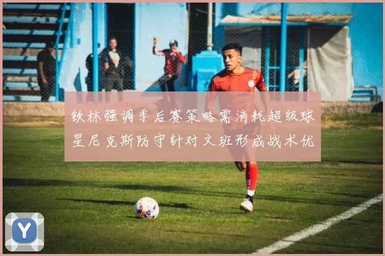 铁林强调季后赛策略需消耗超级球星尼克斯防守针对文班形成战术优势