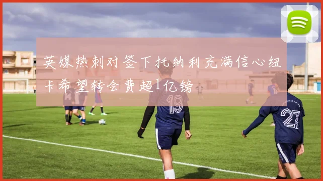 英媒热刺对签下托纳利充满信心纽卡希望转会费超1亿镑