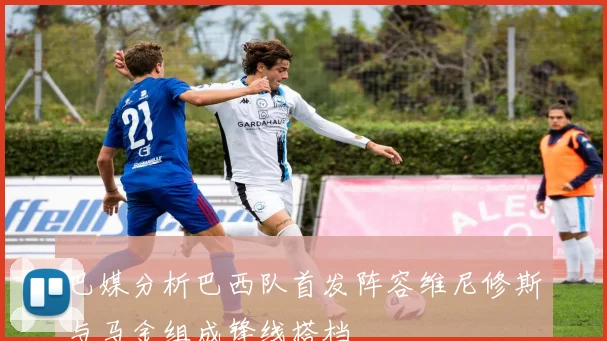 巴媒分析巴西队首发阵容维尼修斯与马金组成锋线搭档