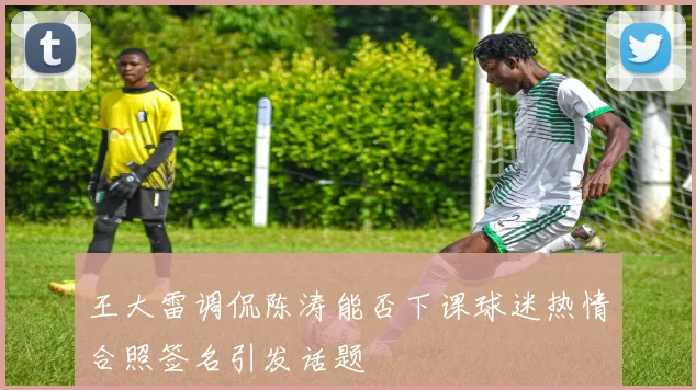 王大雷调侃陈涛能否下课球迷热情合照签名引发话题
