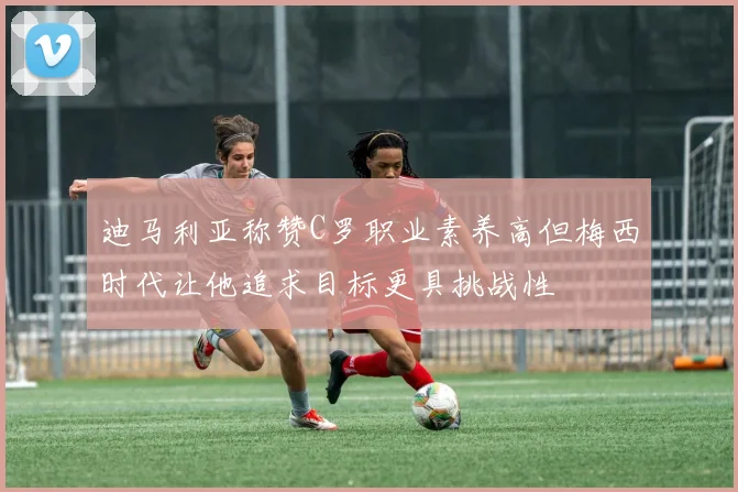 迪马利亚称赞C罗职业素养高但梅西时代让他追求目标更具挑战性