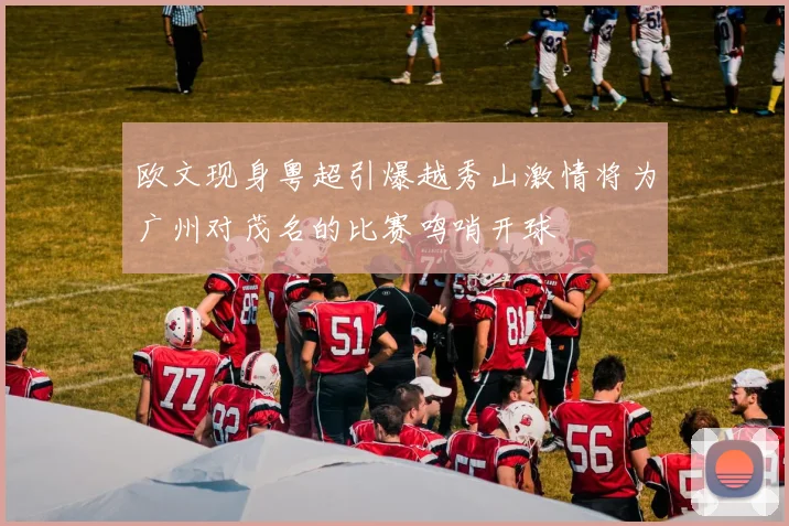 欧文现身粤超引爆越秀山激情将为广州对茂名的比赛鸣哨开球