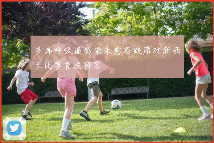 多库呼吸道感染未愈恐缺席对新西兰比赛首发阵容