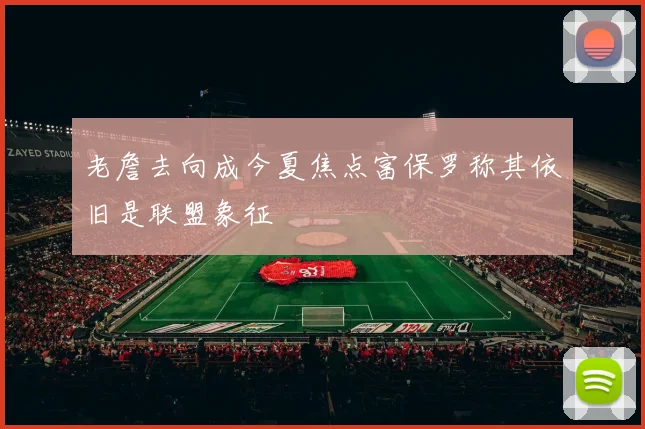 老詹去向成今夏焦点富保罗称其依旧是联盟象征
