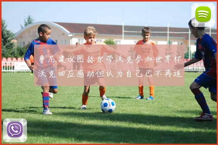 鲁尼建议图赫尔带沃克参加世界杯沃克回应感动但认为自己已不再适合