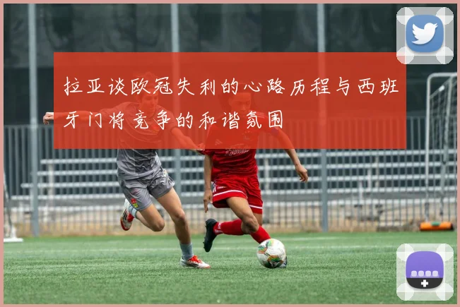 拉亚谈欧冠失利的心路历程与西班牙门将竞争的和谐氛围