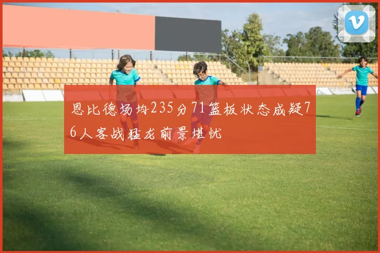恩比德场均235分71篮板状态成疑76人客战猛龙前景堪忧