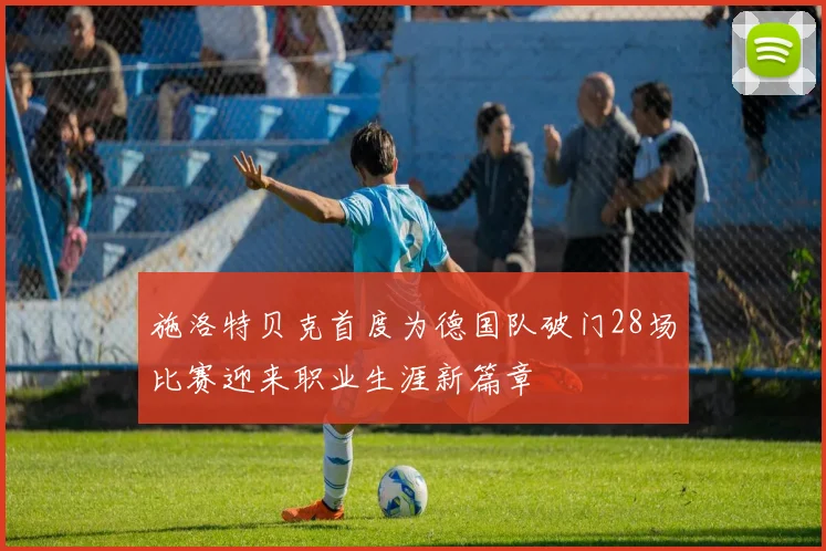 施洛特贝克首度为德国队破门28场比赛迎来职业生涯新篇章