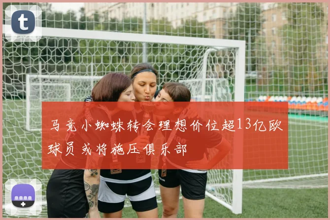 马竞小蜘蛛转会理想价位超13亿欧球员或将施压俱乐部