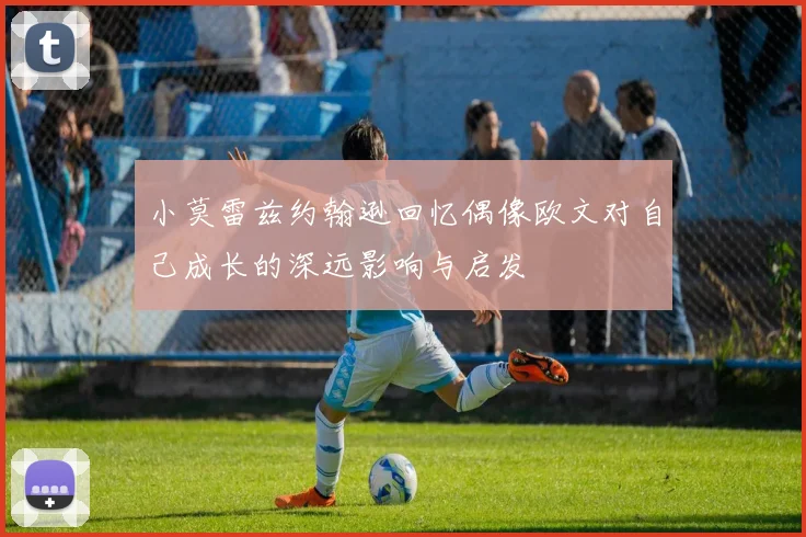 小莫雷兹约翰逊回忆偶像欧文对自己成长的深远影响与启发
