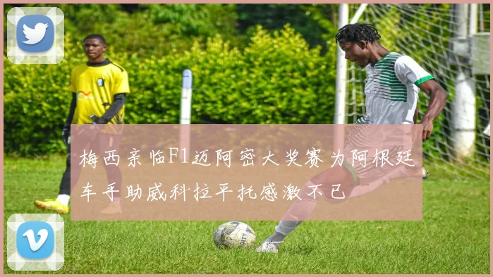 梅西亲临F1迈阿密大奖赛为阿根廷车手助威科拉平托感激不已