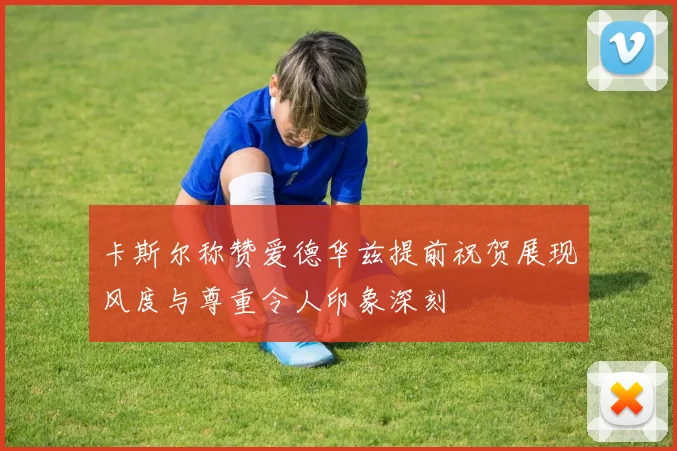 卡斯尔称赞爱德华兹提前祝贺展现风度与尊重令人印象深刻