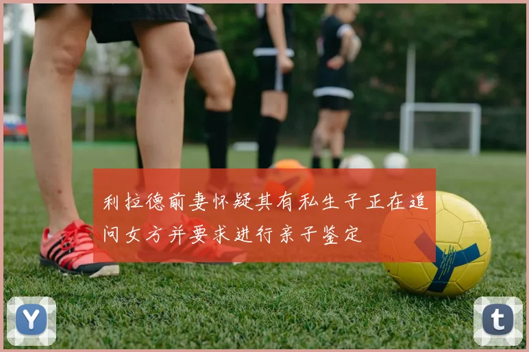 利拉德前妻怀疑其有私生子正在追问女方并要求进行亲子鉴定
