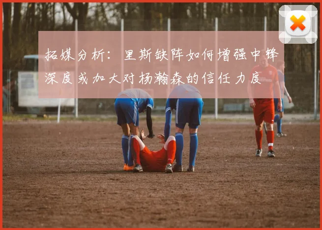 拓媒分析：里斯缺阵如何增强中锋深度或加大对杨瀚森的信任力度