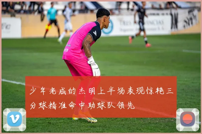 少年老成的杰明上半场表现惊艳三分球精准命中助球队领先