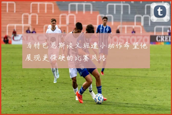 马特巴恩斯谈文班遭小动作希望他展现更强硬的比赛风格